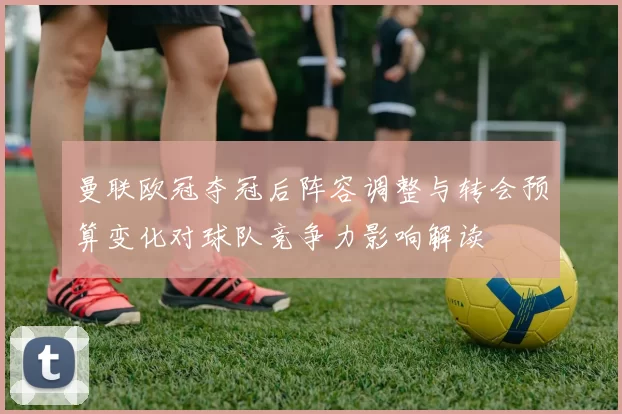 曼联欧冠夺冠后阵容调整与转会预算变化对球队竞争力影响解读