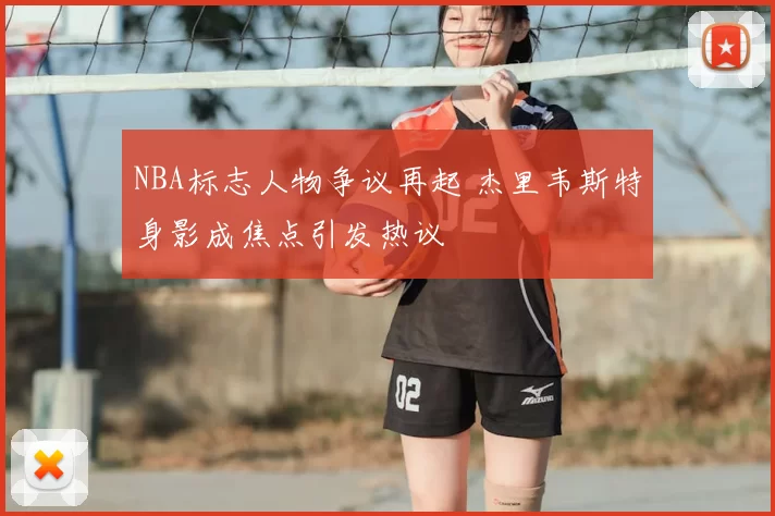 NBA标志人物争议再起 杰里韦斯特身影成焦点引发热议
