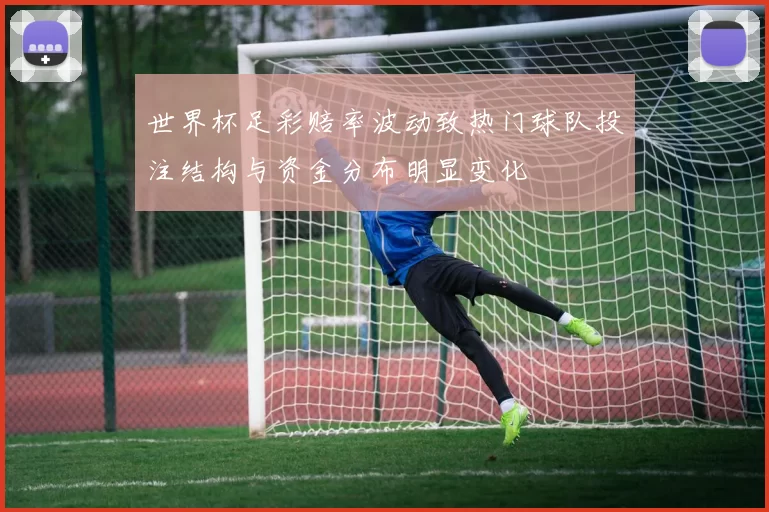 世界杯足彩赔率波动致热门球队投注结构与资金分布明显变化
