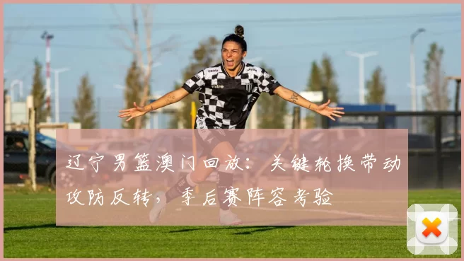 辽宁男篮澳门回放：关键轮换带动攻防反转，季后赛阵容考验