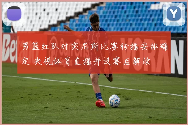 男篮红队对突尼斯比赛转播安排确定 央视体育直播并设赛后解读