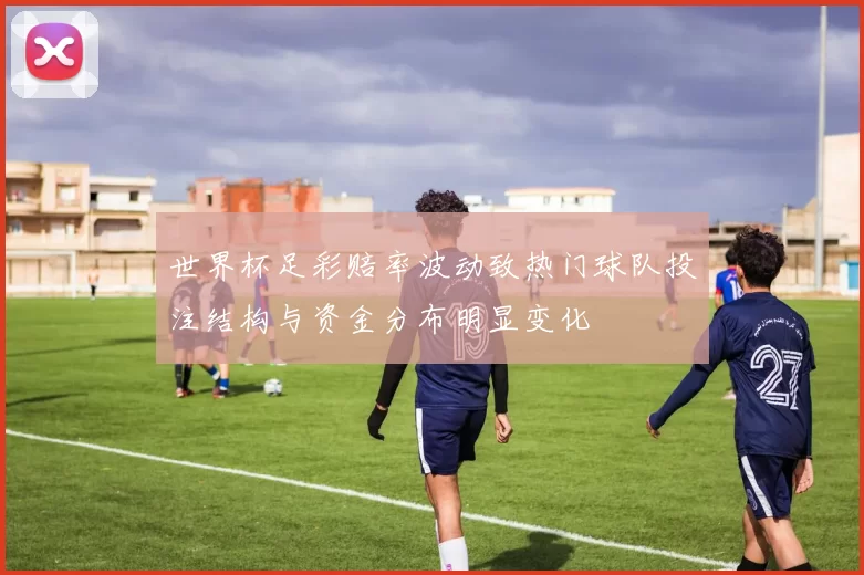 世界杯足彩赔率波动致热门球队投注结构与资金分布明显变化