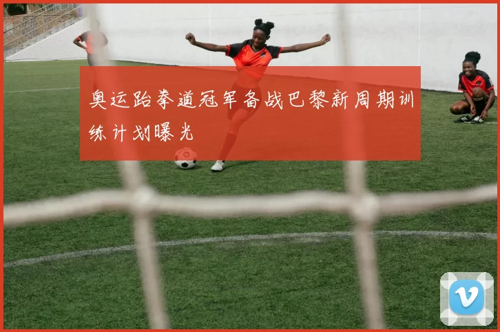 奥运跆拳道冠军备战巴黎新周期训练计划曝光