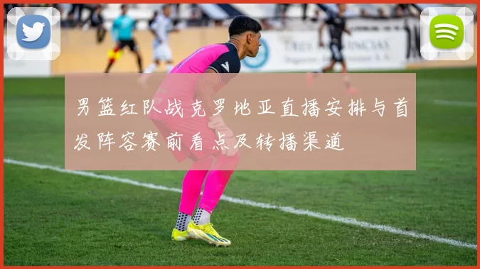 男篮红队战克罗地亚直播安排与首发阵容赛前看点及转播渠道