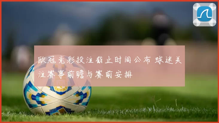 欧冠竞彩投注截止时间公布 球迷关注赛事前瞻与赛前安排
