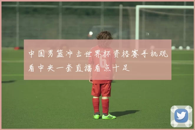 中国男篮冲击世界杯资格赛手机观看中央一套直播看点十足