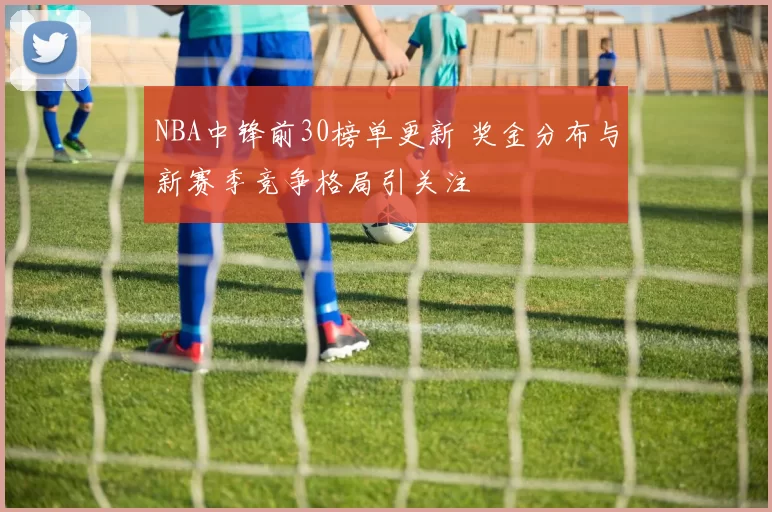 NBA中锋前30榜单更新 奖金分布与新赛季竞争格局引关注