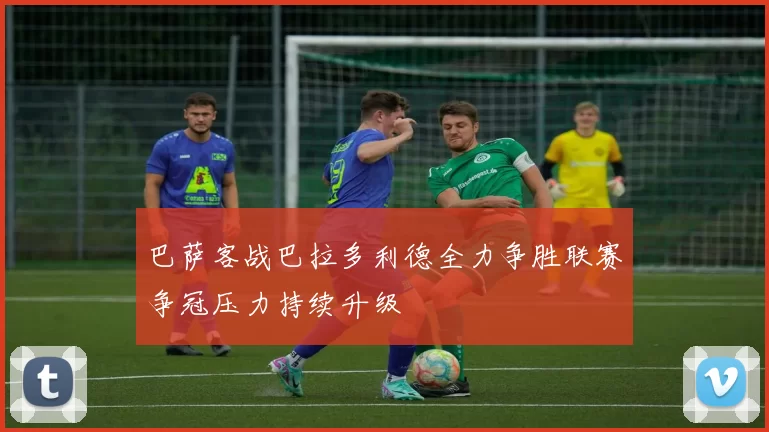 巴萨客战巴拉多利德全力争胜联赛争冠压力持续升级