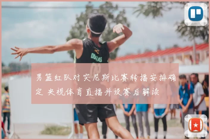 男篮红队对突尼斯比赛转播安排确定 央视体育直播并设赛后解读