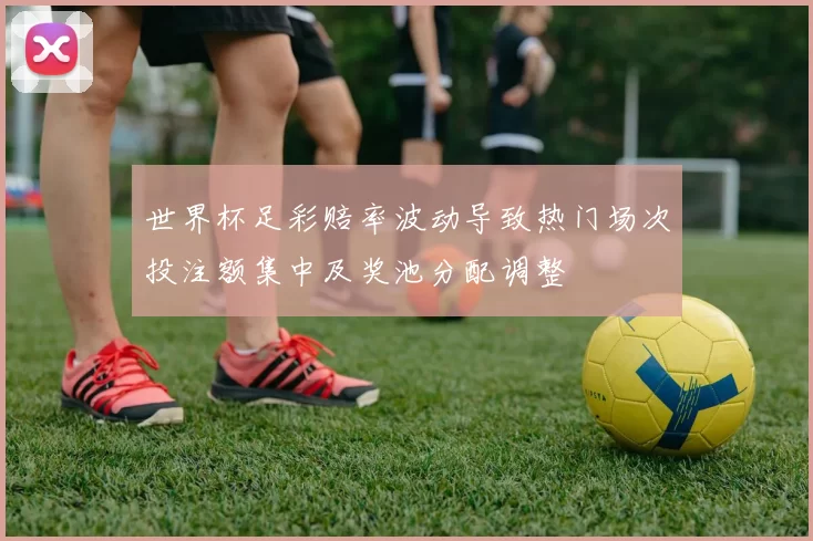 世界杯足彩赔率波动导致热门场次投注额集中及奖池分配调整