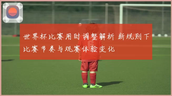 世界杯比赛用时调整解析 新规则下比赛节奏与观赛体验变化