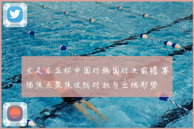 女足东亚杯中国对韩国对决前瞻 赛场焦点聚焦攻防对抗与出线形势