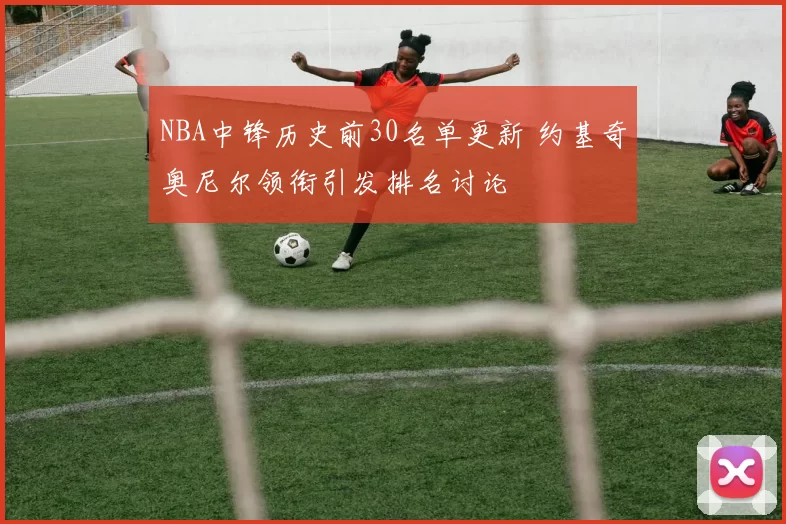 NBA中锋历史前30名单更新 约基奇奥尼尔领衔引发排名讨论