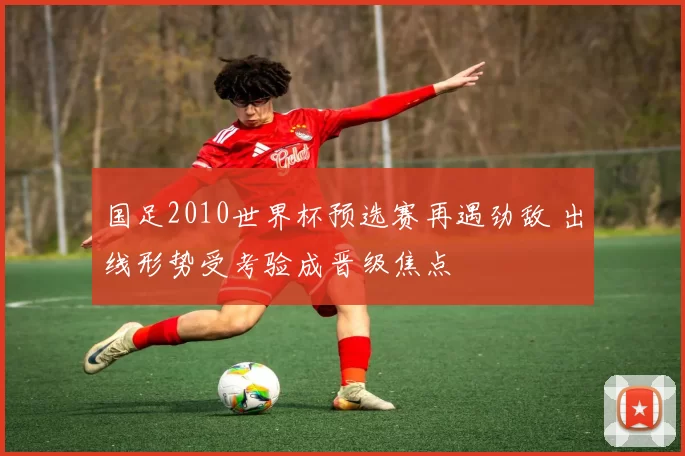 国足2010世界杯预选赛再遇劲敌 出线形势受考验成晋级焦点