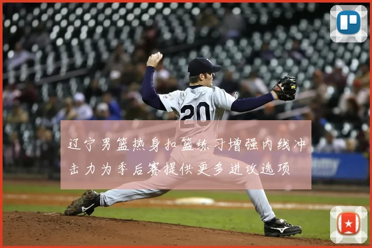 辽宁男篮热身扣篮练习增强内线冲击力为季后赛提供更多进攻选项