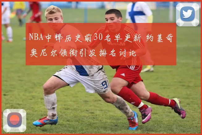 NBA中锋历史前30名单更新 约基奇奥尼尔领衔引发排名讨论