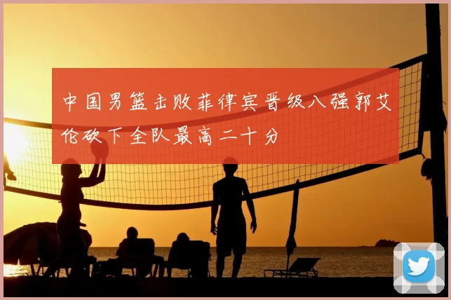 中国男篮击败菲律宾晋级八强郭艾伦砍下全队最高二十分