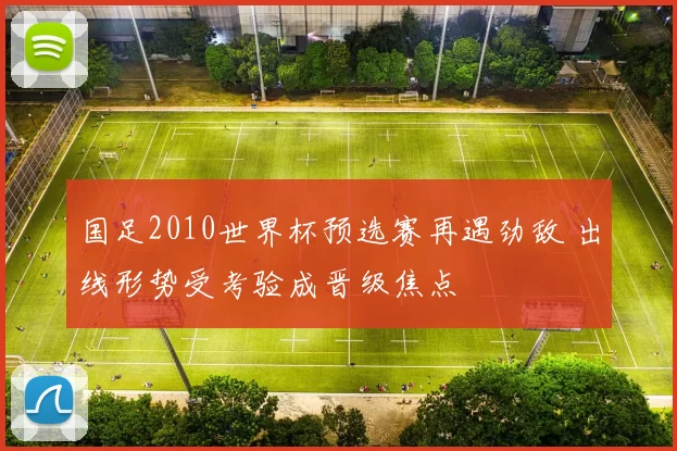 国足2010世界杯预选赛再遇劲敌 出线形势受考验成晋级焦点