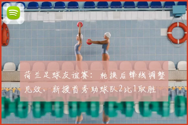 荷兰足球友谊赛：轮换后锋线调整见效，新援首秀助球队2比1取胜