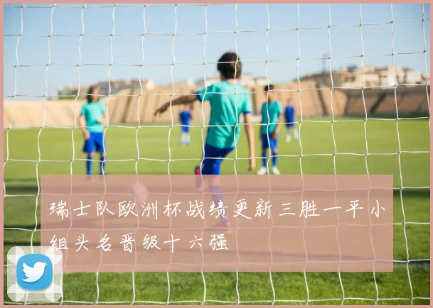 瑞士队欧洲杯战绩更新三胜一平小组头名晋级十六强
