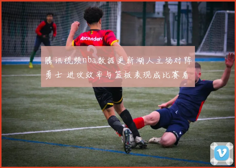 腾讯视频nba数据更新湖人主场对阵勇士 进攻效率与篮板表现成比赛看点