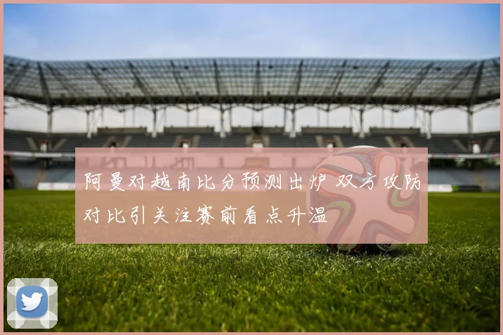 阿曼对越南比分预测出炉 双方攻防对比引关注赛前看点升温
