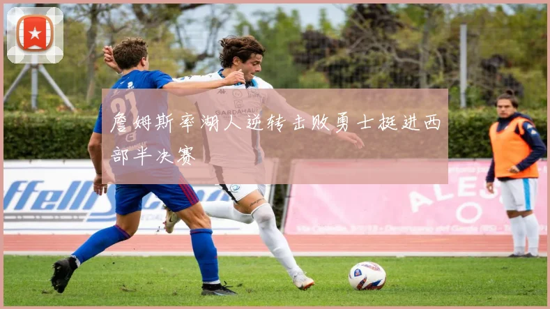詹姆斯率湖人逆转击败勇士挺进西部半决赛