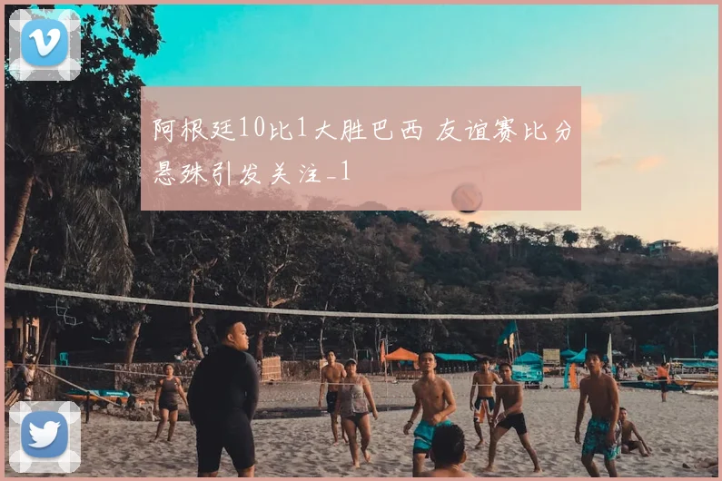 阿根廷10比1大胜巴西 友谊赛比分悬殊引发关注_1