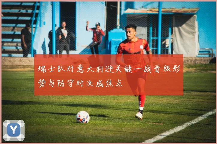 瑞士队对意大利迎关键一战晋级形势与防守对决成焦点